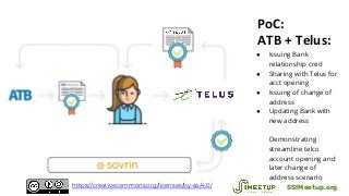 PoC:
ATB + Telus:
● Issuing Bank
relationship cred
● Sharing with Telus for
acct opening
● Issuing of change of
address
● Updating Bank with
new address
Demonstrating
streamline telco
account opening and
later change of
address scenario
SSIMeetup.orghttps://creativecommons.org/licenses/by-sa/4.0/
 