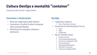 2021 Copyright © EnterpriseDB Corporation All Rights Reserved
Cultura DevOps e mentalità “container”
13
DevOps
• L’apparenza inganna
• Non ci fermiamo al nome
• Evoluzione di varie discipline, fra cui:
• Lean
• Agile
• Leadership
• Alcuni concetti chiave:
• Version Control
• Trunk-based development
• Continuous Integration (CI)
• Test automation
• Automated deployment
• Shift left on security
• Continuous Delivery (CD)
Container e Kubernetes
• Mezzi per raggiungere degli obiettivi
• Espressioni e risultati di azioni intraprese
nella mentalità DevOps
• Modi diversi di sviluppare software e
distribuirlo
L’importanza dei “perché” e degli obiettivi
 