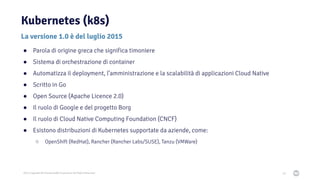 2021 Copyright © EnterpriseDB Corporation All Rights Reserved
Kubernetes (k8s)
20
La versione 1.0 è del luglio 2015
● Parola di origine greca che significa timoniere
● Sistema di orchestrazione di container
● Automatizza il deployment, l’amministrazione e la scalabilità di applicazioni Cloud Native
● Scritto in Go
● Open Source (Apache Licence 2.0)
● Il ruolo di Google e del progetto Borg
● Il ruolo di Cloud Native Computing Foundation (CNCF)
● Esistono distribuzioni di Kubernetes supportate da aziende, come:
○ OpenShift (RedHat), Rancher (Rancher Labs/SUSE), Tanzu (VMWare)
 