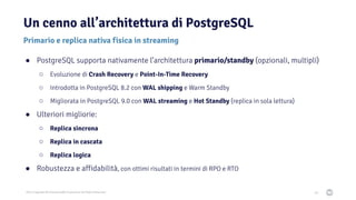2021 Copyright © EnterpriseDB Corporation All Rights Reserved
Un cenno all’architettura di PostgreSQL
28
Primario e replica nativa fisica in streaming
● PostgreSQL supporta nativamente l’architettura primario/standby (opzionali, multipli)
○ Evoluzione di Crash Recovery e Point-In-Time Recovery
○ Introdotta in PostgreSQL 8.2 con WAL shipping e Warm Standby
○ Migliorata in PostgreSQL 9.0 con WAL streaming e Hot Standby (replica in sola lettura)
● Ulteriori migliorie:
○ Replica sincrona
○ Replica in cascata
○ Replica logica
● Robustezza e affidabilità, con ottimi risultati in termini di RPO e RTO
 