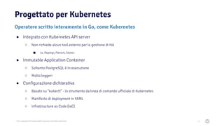 2021 Copyright © EnterpriseDB Corporation All Rights Reserved
Operatore scritto interamente in Go, come Kubernetes
Progettato per Kubernetes
34
● Integrato con Kubernetes API server
○ Non richiede alcun tool esterno per la gestione di HA
■ i.e. Repmgr, Patroni, Stolon
● Immutable Application Container
○ Soltanto PostgreSQL è in esecuzione
○ Molto leggeri
● Configurazione dichiarativa
○ Basato su “kubectl” - lo strumento da linea di comando ufficiale di Kubernetes
○ Manifesto di deployment in YAML
○ Infrastructure as Code (IaC)
 