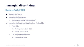 2021 Copyright © EnterpriseDB Corporation All Rights Reserved
Immagini di container
35
Basate su RedHat UBI 8
● Ospitate su Quay.io
● Immagine dell’operatore
○ distribuita con licenza “EDB Limited Use”
● Immagini degli operandi (applicazione PostgreSQL)
○ PostgreSQL:
■ The Postgres License (PostgreSQL)
■ GNU GPL 3 (Barman Cloud)
○ EDB Postgres Advanced Server:
■ EDB Limited Use License
 