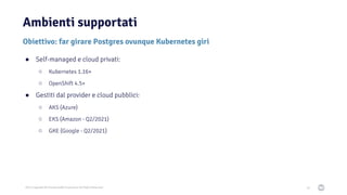 2021 Copyright © EnterpriseDB Corporation All Rights Reserved
Ambienti supportati
36
Obiettivo: far girare Postgres ovunque Kubernetes giri
● Self-managed e cloud privati:
○ Kubernetes 1.16+
○ OpenShift 4.5+
● Gestiti dal provider e cloud pubblici:
○ AKS (Azure)
○ EKS (Amazon - Q2/2021)
○ GKE (Google - Q2/2021)
 