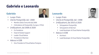 2021 Copyright © EnterpriseDB Corporation All Rights Reserved
Gabriele e Leonardo
Leonardo
• Luogo: Prato
• Utente di PostgreSQL dal ~1998
• 2ndQuadrant, dal 2015 al 2020
• Sviluppatore PostgreSQL
• Sviluppatore di Barman
• Lead Developer di Cloud Native PostgreSQL
• Adesso in EDB
• Architect
• Lead Developer di Cloud Native PostgreSQL
4
Gabriele
• Luogo: Prato
• Utente PostgreSQL dal ~2000
• Membro della Comunità dal 2006
• Cofondatore di PostgreSQL Europe e ITPUG
• 2ndQuadrant, dal 2008 al 2020
• Co-fondatore
• Head of Global Support
• Leader Cloud Native
• Fondatore di Barman
• Adesso in EDB
• Vice President of Cloud Native Postgres
 