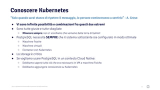 2021 Copyright © EnterpriseDB Corporation All Rights Reserved
Conoscere Kubernetes
40
“Solo quando sarai stanco di ripetere il messaggio, le persone cominceranno a sentirlo” - A. Grove
● Vi sono infinite possibilità e combinazioni fra questi due estremi
● Sono tutte giuste e tutte sbagliate
○ Misurare sempre: non ci scordiamo che veniamo dalla terra di Galilei!
● PostgreSQL necessita SEMPRE che il sistema sottostante sia configurato in modo ottimale
○ Macchine fisiche
○ Macchine virtuali
○ Container con Kubernetes
● Lo storage è critico
● Se vogliamo usare PostgreSQL in un contesto Cloud Native:
○ Dobbiamo sapere tutto ciò che era necessario in VM e macchine fisiche
○ Dobbiamo aggiungere conoscenze su Kubernetes
 