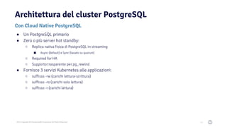 2021 Copyright © EnterpriseDB Corporation All Rights Reserved
Architettura del cluster PostgreSQL
Con Cloud Native PostgreSQL
43
● Un PostgreSQL primario
● Zero o più server hot standby:
○ Replica nativa fisica di PostgreSQL in streaming
■ Async (default) e Sync (basato su quorum)
○ Required for HA
○ Supporto trasparente per pg_rewind
● Fornisce 3 servizi Kubernetes alle applicazioni:
○ suffisso -rw (carichi lettura-scrittura)
○ suffisso -ro (carichi solo lettura)
○ suffisso -r (carichi lettura)
 