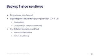 2021 Copyright © EnterpriseDB Corporation All Rights Reserved
Backup fisico continuo
51
● Programmato e on-demand
● Supporto per gli object storage (compatibili con l’API di S3)
○ Cloud pubblici
○ Cloud privati (ad esempio usando MinIO)
● Uso della tecnologia Barman Cloud
○ barman-cloud-wal-archive
○ barman-cloud-backup
 