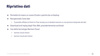 2021 Copyright © EnterpriseDB Corporation All Rights Reserved
Ripristino dati
52
● Permette di creare un nuovo Cluster a partire da un backup
● Recuperando l’area dati
○ È possibile affidarsi al Point-In-Time recovery se si desidera lavorare su una porzione temporale dei dati.
● Download and replay degli files WAL precedentemente archiviati
● Uso della tecnologia Barman Cloud
○ barman-cloud-restore
○ barman-cloud-wal-restore
 