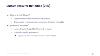 2021 Copyright © EnterpriseDB Corporation All Rights Reserved
Custom Resource Definition (CRD)
54
● Risorsa di tipo “Cluster”
○ L’operatore implementa un controller di Kubernetes
○ È responsabile per la creazione e manutenzione del cluster PostgreSQL
● parametro “instances”
○ numero di istanze PostgreSQL all’interno di un cluster
○ repliche hot standby = instances - 1
■ Supporta sia la replica sincrona che asincrona, per ottenere RPO=0
 