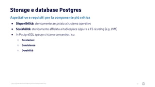 2021 Copyright © EnterpriseDB Corporation All Rights Reserved
Storage e database Postgres
64
Aspettative e requisiti per la componente più critica
● Disponibilità: storicamente associata al sistema operativo
● Scalabilità: storicamente affidata ai tablespace oppure a FS resizing (e.g. LVM)
● In PostgreSQL spesso ci siamo concentrati su:
○ Prestazioni
○ Consistenza
○ Durabilità
 
