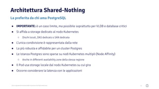 2021 Copyright © EnterpriseDB Corporation All Rights Reserved
Architettura Shared-Nothing
67
La preferita da chi ama PostgreSQL
● IMPORTANTE: è un caso limite, ma possibile soprattutto per VLDB e database critici
● Si affida a storage dedicato al nodo Kubernetes
○ Dischi locali, DAS dedicato o SAN dedicata
● L’unica condivisione è rappresentata dalla rete
● La più robusta e affidabile per un cluster Postgres
● Le istanza Postgres sono sparse su nodi Kubernetes multipli (Node Affinity)
○ Anche in differenti availability zone della stessa regione
● Il Pod usa storage locale dal nodo Kubernetes su cui gira
● Occorre considerare la latenza con le applicazioni
 