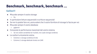 2021 Copyright © EnterpriseDB Corporation All Rights Reserved
Benchmark, benchmark, benchmark ...
68
Galileo!!!
● Misurate sempre il vostro storage
○ fio
● In particolare letture sequenziali e scritture sequenziali
● Se non lo potete fare voi, assicuratevi che il vostro fornitore di storage lo faccia per voi
● Misurate sempre il vostro database
○ pgbench
● Conoscete le performance massimali del vostro sistema
○ Se non volete variabilità nei risultati, non usate storage condiviso
● La scelta è unicamente vostra:
○ Estremo 1: storage condiviso di rete
○ Estremo 2: storage dedicate locale con SAN
 