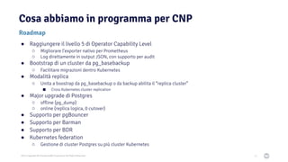 2021 Copyright © EnterpriseDB Corporation All Rights Reserved
Cosa abbiamo in programma per CNP
71
Roadmap
● Raggiungere il livello 5 di Operator Capability Level
○ Migliorare l’exporter nativo per Prometheus
○ Log direttamente in output JSON, con supporto per audit
● Bootstrap di un cluster da pg_basebackup
○ Facilitare migrazioni dentro Kubernetes
● Modalità replica
○ Unita a boostrap da pg_basebackup o da backup abilita il “replica cluster”
■ Cross Kubernetes cluster replication
● Major upgrade di Postgres
○ offline (pg_dump)
○ online (replica logica, 0 cutover)
● Supporto per pgBouncer
● Supporto per Barman
● Supporto per BDR
● Kubernetes federation
○ Gestione di cluster Postgres su più cluster Kubernetes
 