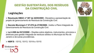 GESTÃO SUSTENTÁVEL DOS RESÍDUOS
DA CONSTRUÇÃO CIVIL
 Resolução SMAC nº 387 de 24/05/2005 - Disciplina a apresentação de
projeto de gerenciamento de Resíduos da Construção Civil.
 Decreto Municipal nº 27.078 de 27/09/2006 - Institui o Plano Integrado de
Gerenciamento de Resíduos da Construção Civil.
 Lei 4.969 de 03/12/2008 – Dispões sobre objetivos, instrumentos, princípios e
diretrizes para gestão integrada de resíduos sólidos no Município do Rio de
Janeiro e dá outras providências.
 NBR’S - 15112, 15113, 15114 e 15115
Legislações
 