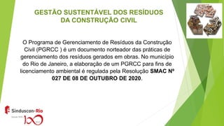 GESTÃO SUSTENTÁVEL DOS RESÍDUOS
DA CONSTRUÇÃO CIVIL
O Programa de Gerenciamento de Resíduos da Construção
Civil (PGRCC ) é um documento norteador das práticas de
gerenciamento dos resíduos gerados em obras. No município
do Rio de Janeiro, a elaboração de um PGRCC para fins de
licenciamento ambiental é regulada pela Resolução SMAC Nº
027 DE 08 DE OUTUBRO DE 2020.
 