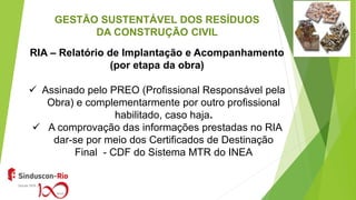 GESTÃO SUSTENTÁVEL DOS RESÍDUOS
DA CONSTRUÇÃO CIVIL
RIA – Relatório de Implantação e Acompanhamento
(por etapa da obra)
 Assinado pelo PREO (Profissional Responsável pela
Obra) e complementarmente por outro profissional
habilitado, caso haja.
 A comprovação das informações prestadas no RIA
dar-se por meio dos Certificados de Destinação
Final - CDF do Sistema MTR do INEA
 