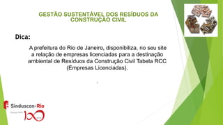 A prefeitura do Rio de Janeiro, disponibiliza, no seu site
a relação de empresas licenciadas para a destinação
ambiental de Resíduos da Construção Civil Tabela RCC
(Empresas Licenciadas).
.
Dica:
GESTÃO SUSTENTÁVEL DOS RESÍDUOS DA
CONSTRUÇÃO CIVIL
 