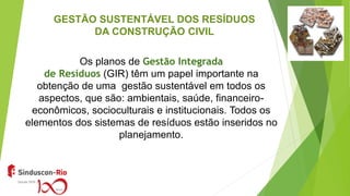 GESTÃO SUSTENTÁVEL DOS RESÍDUOS
DA CONSTRUÇÃO CIVIL
Os planos de Gestão Integrada
de Resíduos (GIR) têm um papel importante na
obtenção de uma gestão sustentável em todos os
aspectos, que são: ambientais, saúde, financeiro-
econômicos, socioculturais e institucionais. Todos os
elementos dos sistemas de resíduos estão inseridos no
planejamento.
 