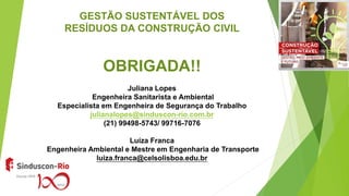 GESTÃO SUSTENTÁVEL DOS
RESÍDUOS DA CONSTRUÇÃO CIVIL
OBRIGADA!!
Juliana Lopes
Engenheira Sanitarista e Ambiental
Especialista em Engenheira de Segurança do Trabalho
julianalopes@sinduscon-rio.com.br
(21) 99498-5743/ 99716-7076
Luíza Franca
Engenheira Ambiental e Mestre em Engenharia de Transporte
luiza.franca@celsolisboa.edu.br
 