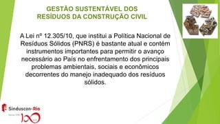 GESTÃO SUSTENTÁVEL DOS
RESÍDUOS DA CONSTRUÇÃO CIVIL
A Lei nº 12.305/10, que institui a Política Nacional de
Resíduos Sólidos (PNRS) é bastante atual e contém
instrumentos importantes para permitir o avanço
necessário ao País no enfrentamento dos principais
problemas ambientais, sociais e econômicos
decorrentes do manejo inadequado dos resíduos
sólidos.
 