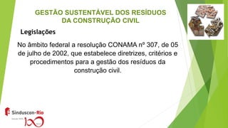 GESTÃO SUSTENTÁVEL DOS RESÍDUOS
DA CONSTRUÇÃO CIVIL
No âmbito federal a resolução CONAMA nº 307, de 05
de julho de 2002, que estabelece diretrizes, critérios e
procedimentos para a gestão dos resíduos da
construção civil.
Legislações
 
