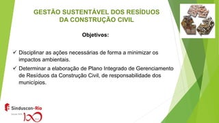 GESTÃO SUSTENTÁVEL DOS RESÍDUOS
DA CONSTRUÇÃO CIVIL
Objetivos:
 Disciplinar as ações necessárias de forma a minimizar os
impactos ambientais.
 Determinar a elaboração de Plano Integrado de Gerenciamento
de Resíduos da Construção Civil, de responsabilidade dos
municípios.
 