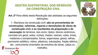 GESTÃO SUSTENTÁVEL DOS RESÍDUOS
DA CONSTRUÇÃO CIVIL
Art. 2º Para efeito desta Resolução são adotadas as seguintes
definições:
I - Resíduos da construção civil: são os provenientes de
construções, reformas, reparos e demolições de obras de
construção civil, e os resultantes da preparação e da
escavação de terrenos, tais como: tijolos, blocos cerâmicos,
concreto em geral, solos, rochas, metais, resinas, colas, tintas,
madeiras e compensados, forros, argamassa, gesso, telhas,
pavimento asfáltico, vidros, plásticos, tubulações, fiação elétrica
etc., comumente chamados de entulhos de obras, caliça ou
metralha.
 