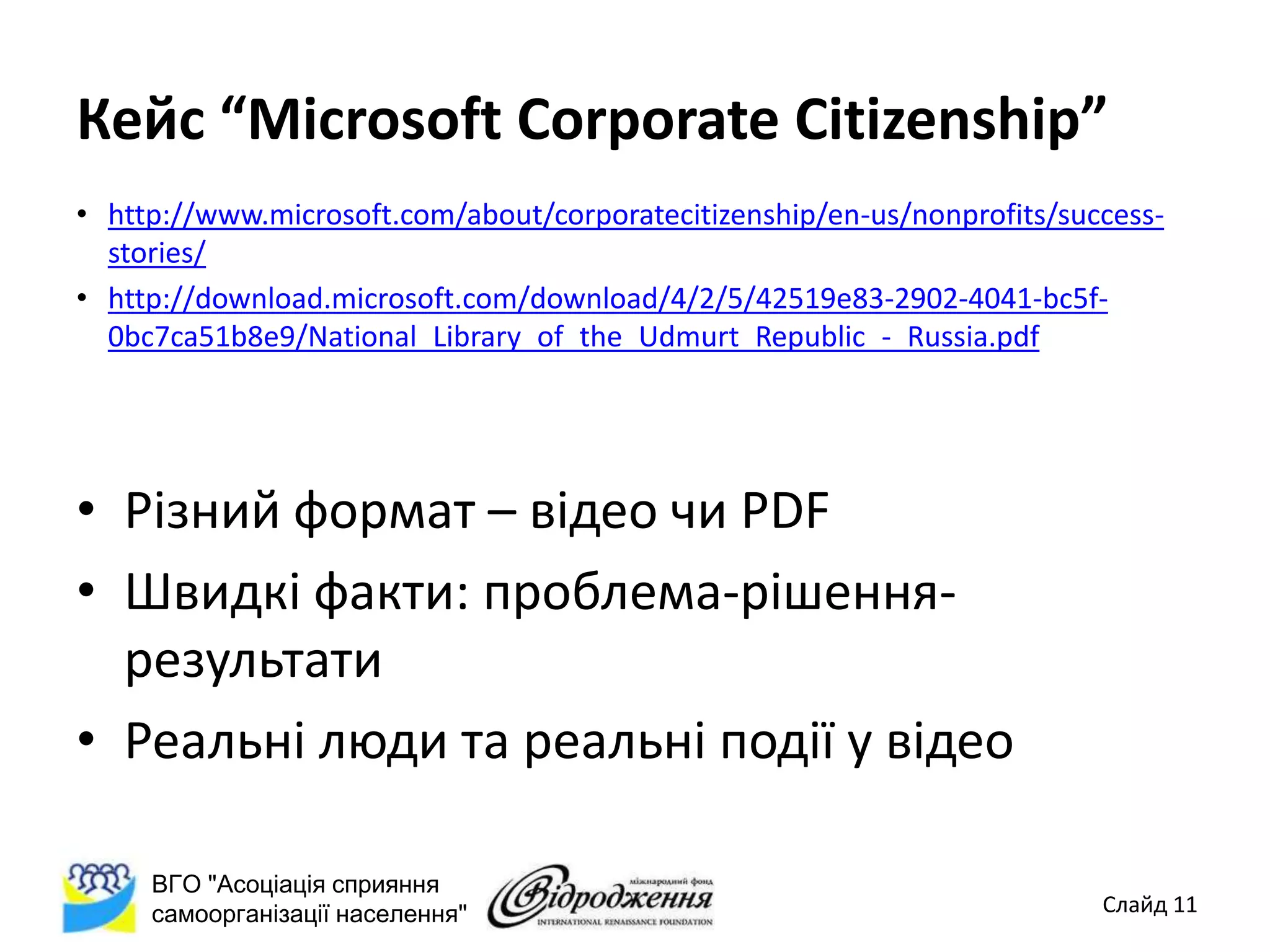 Кейс “Microsoft Corporate Citizenship”
• http://www.microsoft.com/about/corporatecitizenship/en-us/nonprofits/success-
  stories/
• http://download.microsoft.com/download/4/2/5/42519e83-2902-4041-bc5f-
  0bc7ca51b8e9/National_Library_of_the_Udmurt_Republic_-_Russia.pdf




• Різний формат – відео чи PDF
• Швидкі факти: проблема-рішення-
  результати
• Реальні люди та реальні події у відео

     ВГО "Асоціація сприяння
     самоорганізації населення"                                           Слайд 11
 