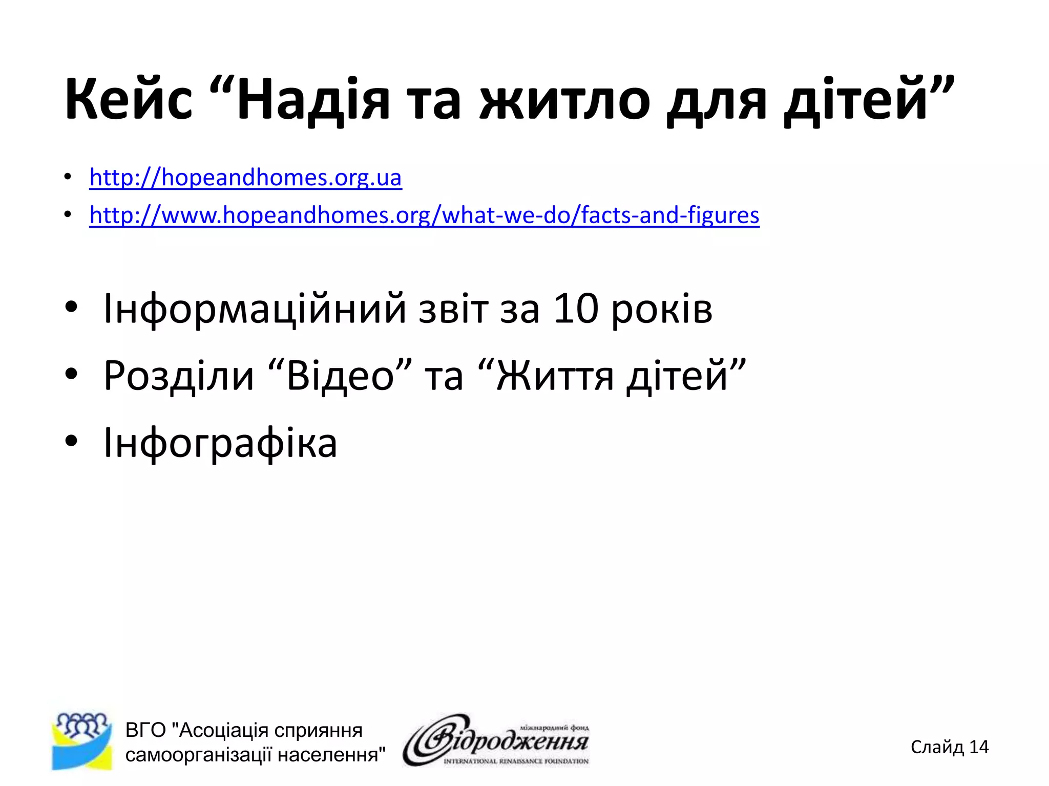 Кейс “Надія та житло для дітей”
• http://hopeandhomes.org.ua
• http://www.hopeandhomes.org/what-we-do/facts-and-figures


• Інформаційний звіт за 10 років
• Розділи “Відео” та “Життя дітей”
• Інфографіка




     ВГО "Асоціація сприяння
     самоорганізації населення"                              Слайд 14
 