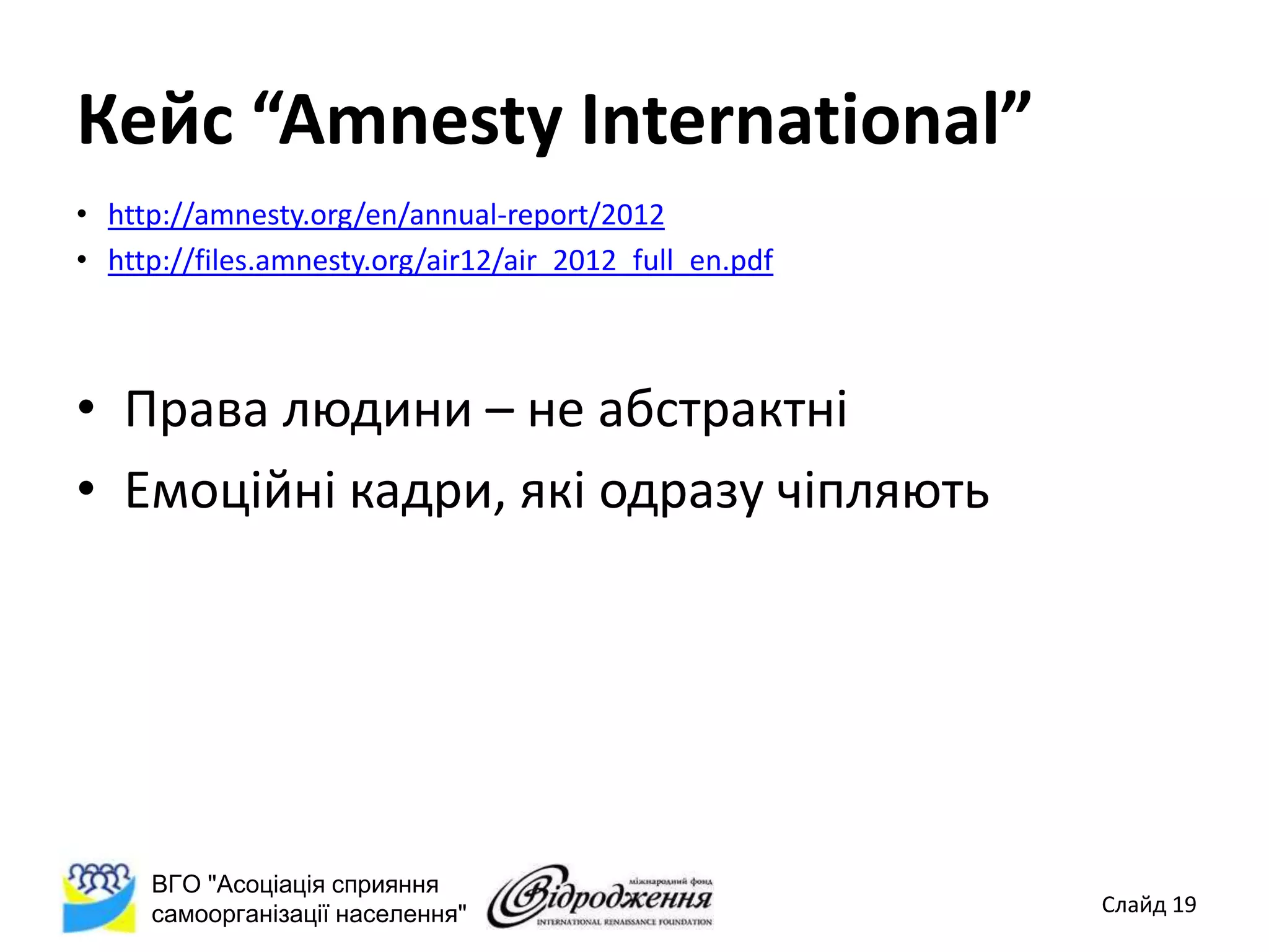 Кейс “Amnesty International”
• http://amnesty.org/en/annual-report/2012
• http://files.amnesty.org/air12/air_2012_full_en.pdf



• Права людини – не абстрактні
• Емоційні кадри, які одразу чіпляють




     ВГО "Асоціація сприяння
     самоорганізації населення"                         Слайд 19
 