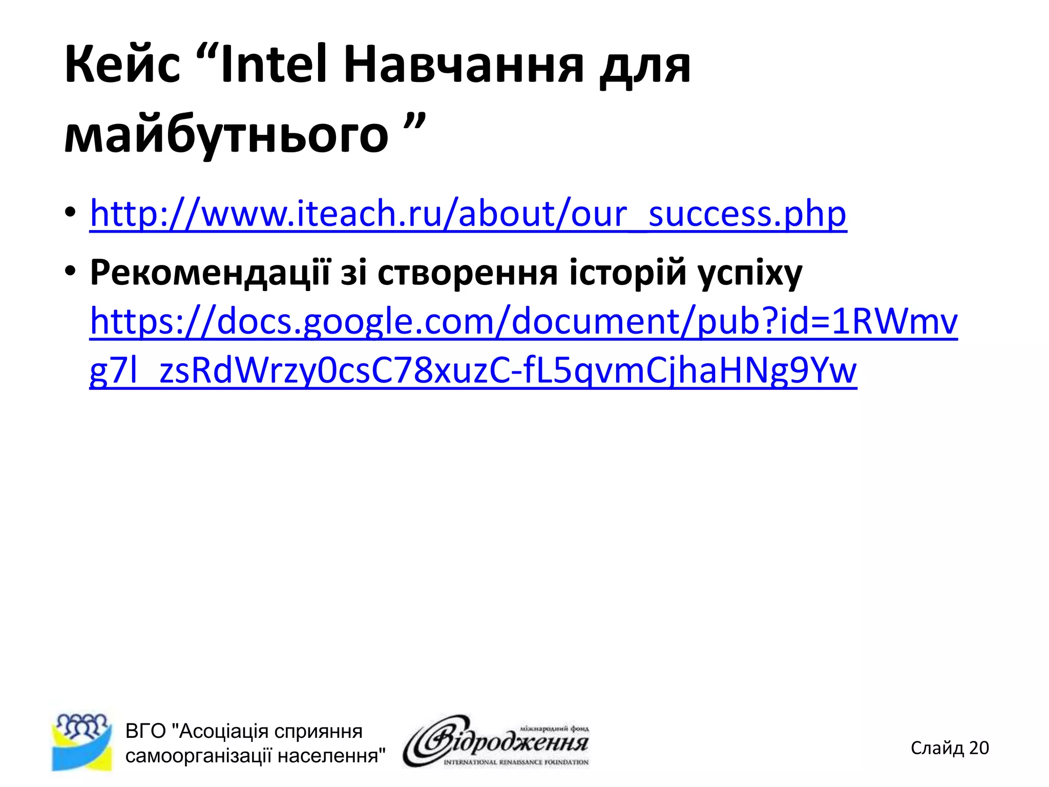 Кейс “Intel Навчання для
майбутнього ”
• http://www.iteach.ru/about/our_success.php
• Рекомендації зі створення історій успіху
  https://docs.google.com/document/pub?id=1RWmv
  g7l_zsRdWrzy0csC78xuzC-fL5qvmCjhaHNg9Yw




   ВГО "Асоціація сприяння
   самоорганізації населення"               Слайд 20
 