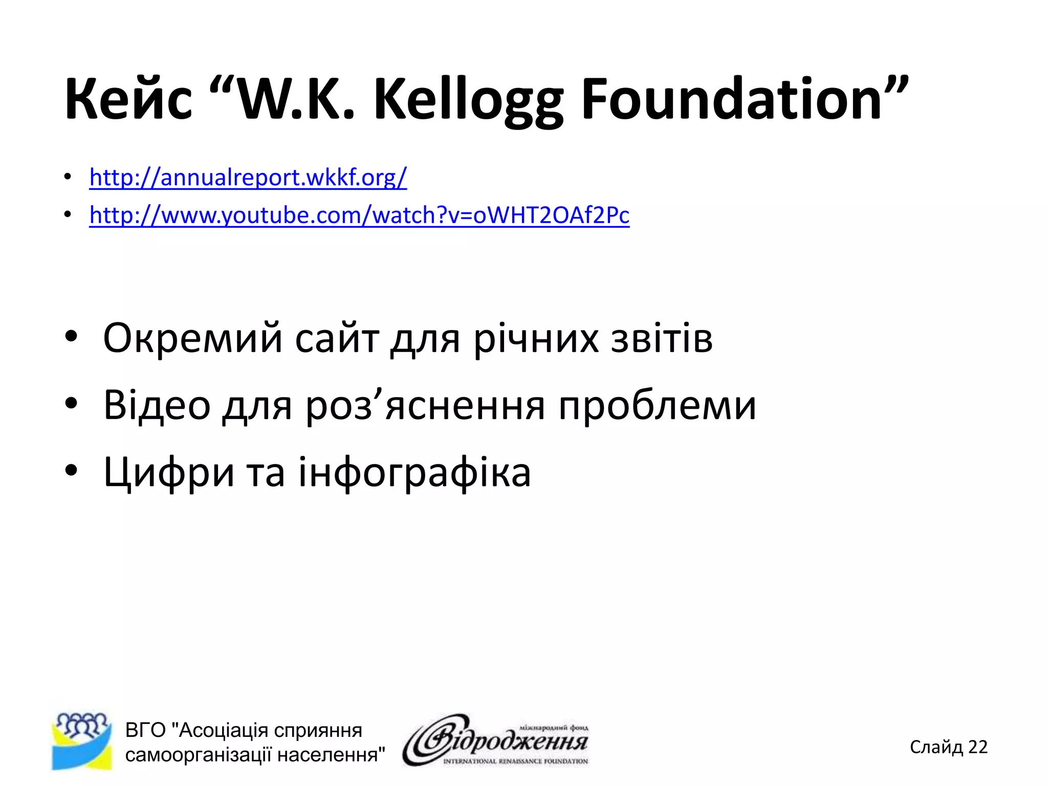Кейс “W.K. Kellogg Foundation”
• http://annualreport.wkkf.org/
• http://www.youtube.com/watch?v=oWHT2OAf2Pc



• Окремий сайт для річних звітів
• Відео для роз’яснення проблеми
• Цифри та інфографіка




    ВГО "Асоціація сприяння
    самоорганізації населення"                 Слайд 22
 
