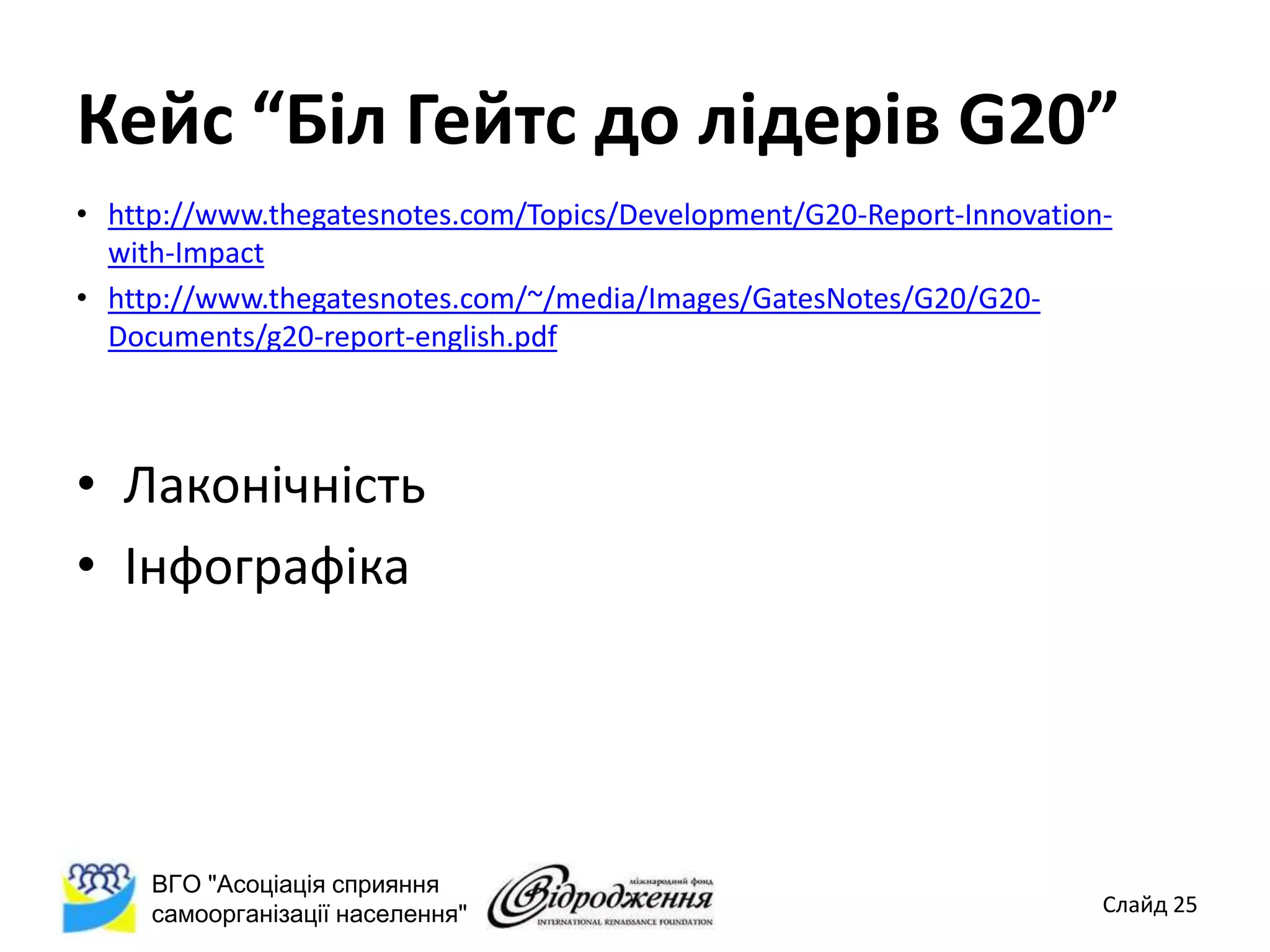 Кейс “Біл Гейтс до лідерів G20”
• http://www.thegatesnotes.com/Topics/Development/G20-Report-Innovation-
  with-Impact
• http://www.thegatesnotes.com/~/media/Images/GatesNotes/G20/G20-
  Documents/g20-report-english.pdf



• Лаконічність
• Інфографіка




     ВГО "Асоціація сприяння
     самоорганізації населення"                                        Слайд 25
 