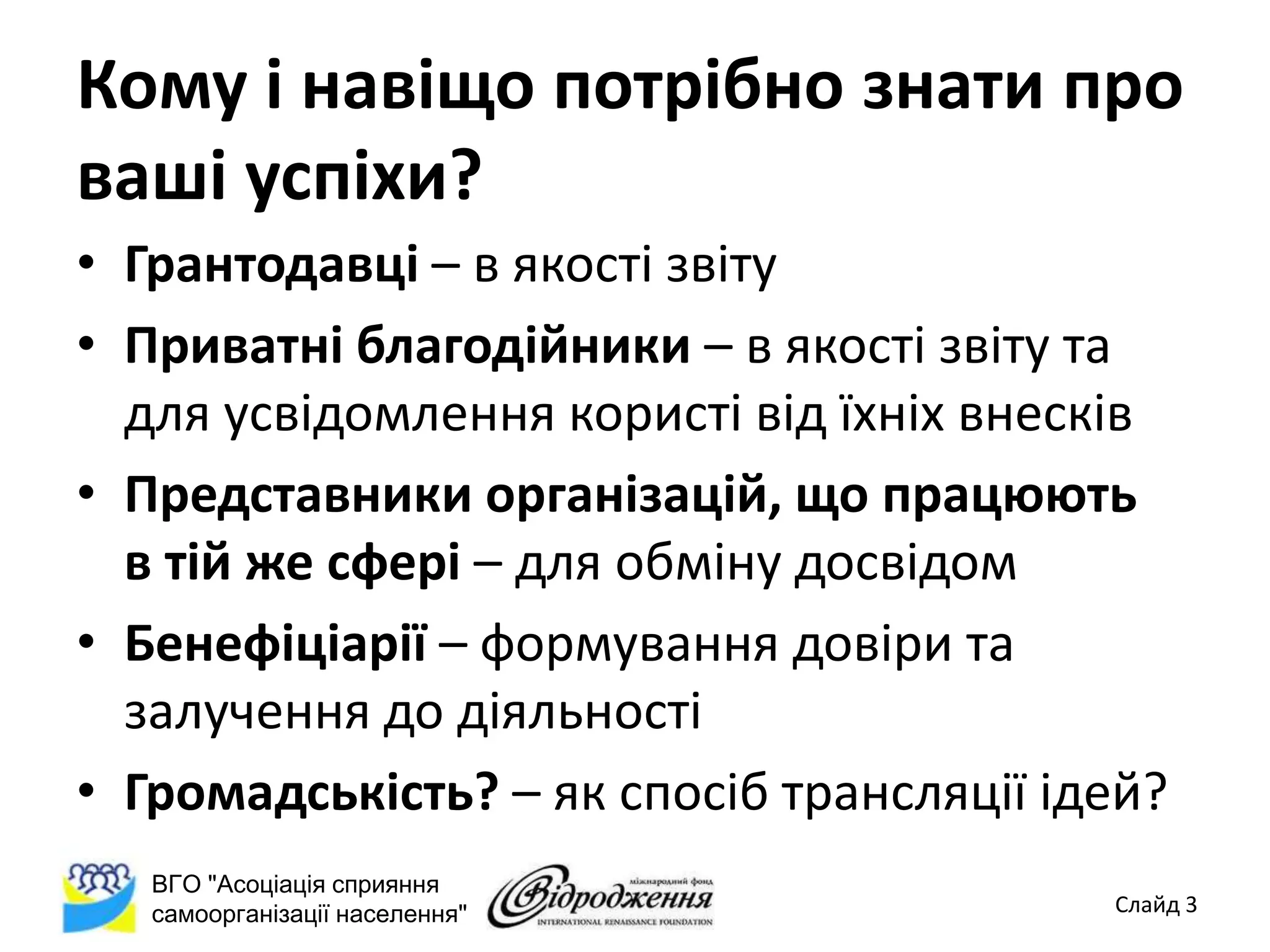 Кому і навіщо потрібно знати про
ваші успіхи?
• Грантодавці – в якості звіту
• Приватні благодійники – в якості звіту та
  для усвідомлення користі від їхніх внесків
• Представники організацій, що працюють
  в тій же сфері – для обміну досвідом
• Бенефіціарії – формування довіри та
  залучення до діяльності
• Громадськість? – як спосіб трансляції ідей?
   ВГО "Асоціація сприяння
   самоорганізації населення"             Слайд 3
 