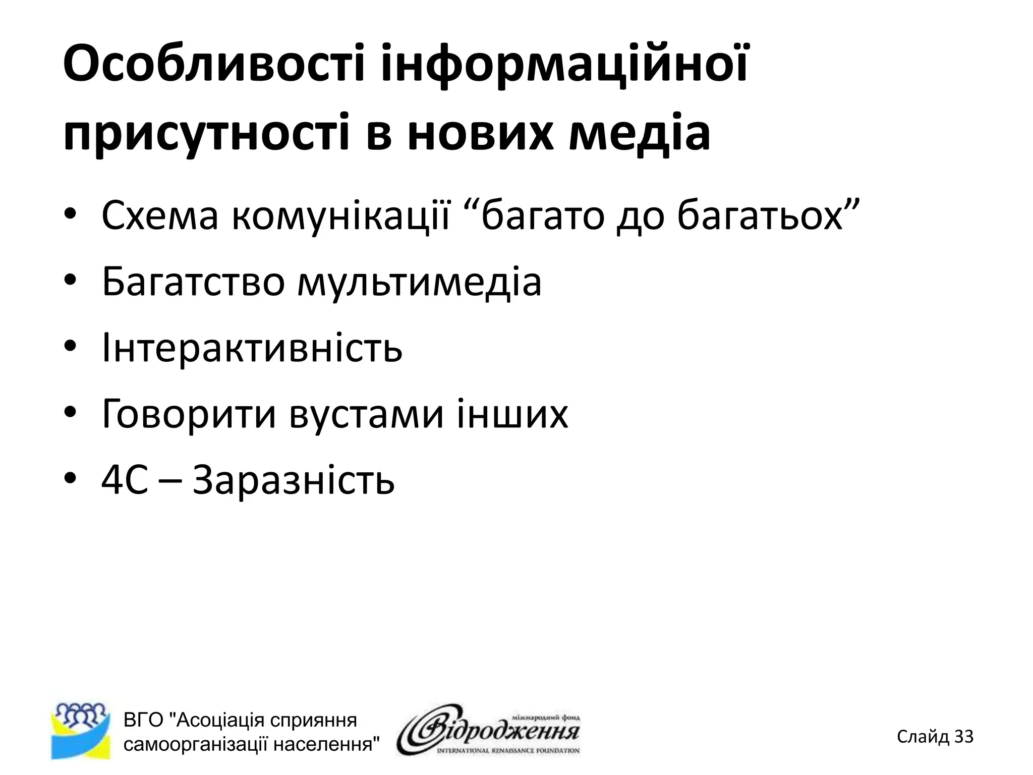 Особливості інформаційної
присутності в нових медіа
•   Схема комунікації “багато до багатьох”
•   Багатство мультимедіа
•   Інтерактивність
•   Говорити вустами інших
•   4С – Заразність




     ВГО "Асоціація сприяння
     самоорганізації населення"              Слайд 33
 