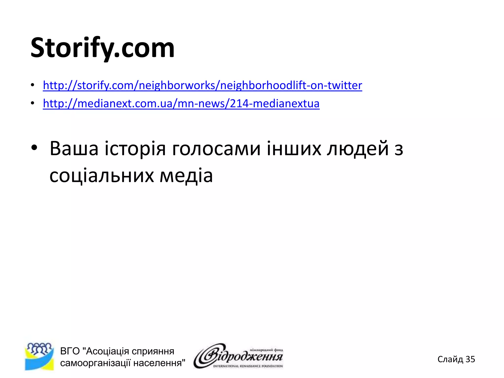 Storify.com
• http://storify.com/neighborworks/neighborhoodlift-on-twitter
• http://medianext.com.ua/mn-news/214-medianextua


• Ваша історія голосами інших людей з
  соціальних медіа




     ВГО "Асоціація сприяння
     самоорганізації населення"                                  Слайд 35
 