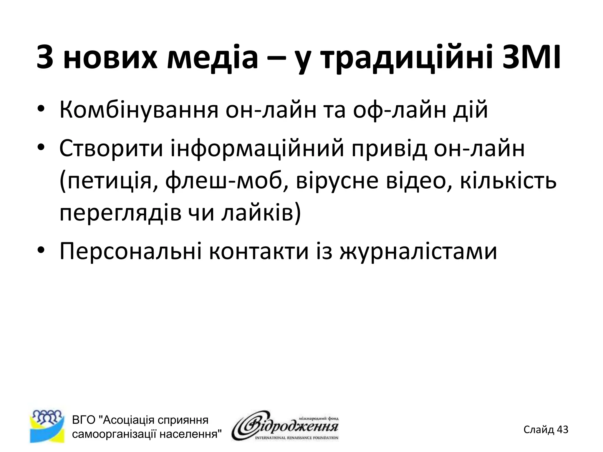 З нових медіа – у традиційні ЗМІ
• Комбінування он-лайн та оф-лайн дій
• Створити інформаційний привід он-лайн
  (петиція, флеш-моб, вірусне відео, кількість
  переглядів чи лайків)
• Персональні контакти із журналістами




   ВГО "Асоціація сприяння
   самоорганізації населення"              Слайд 43
 