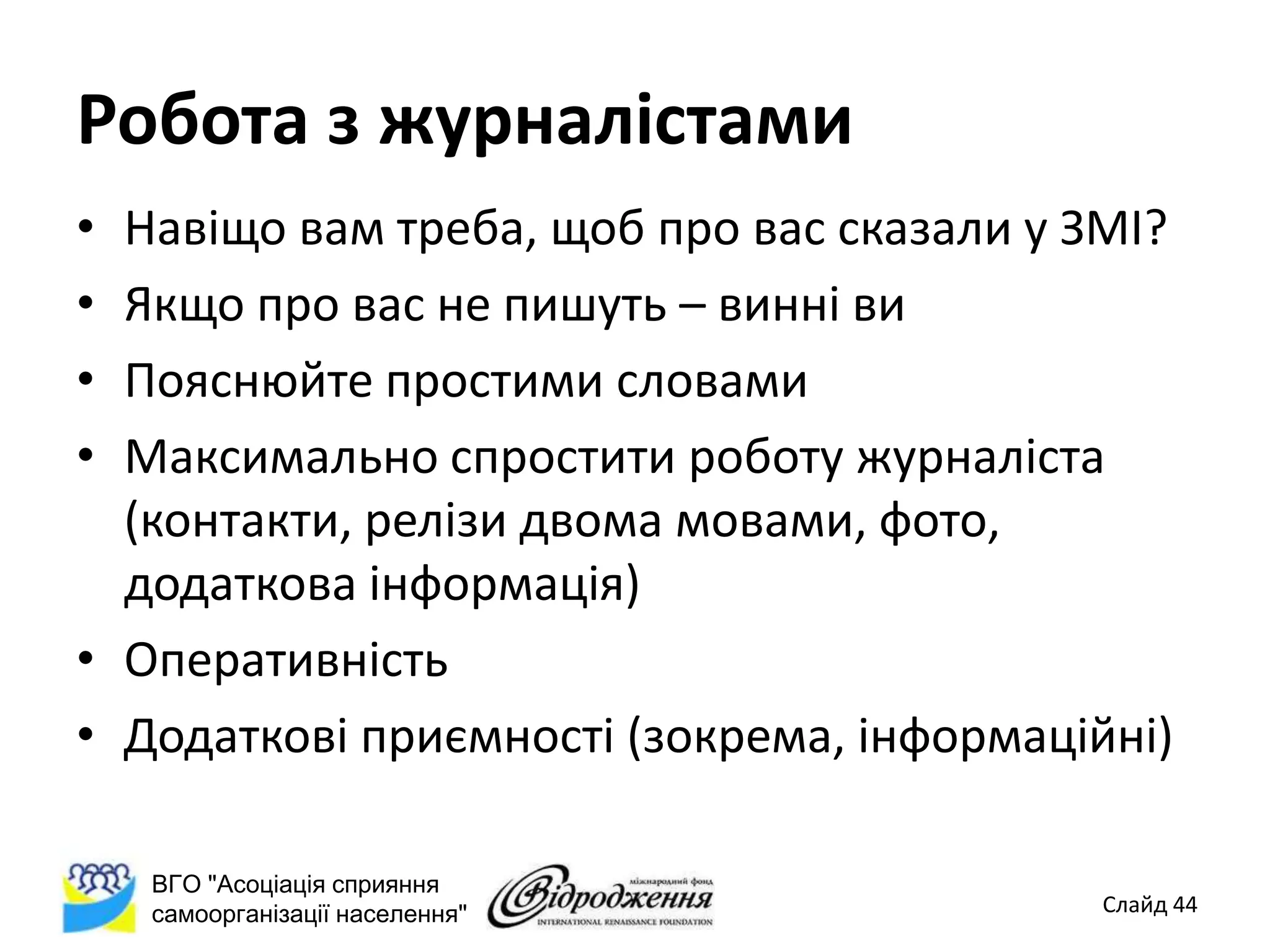 Робота з журналістами
• Навіщо вам треба, щоб про вас сказали у ЗМІ?
• Якщо про вас не пишуть – винні ви
• Пояснюйте простими словами
• Максимально спростити роботу журналіста
  (контакти, релізи двома мовами, фото,
  додаткова інформація)
• Оперативність
• Додаткові приємності (зокрема, інформаційні)

    ВГО "Асоціація сприяння
    самоорганізації населення"             Слайд 44
 