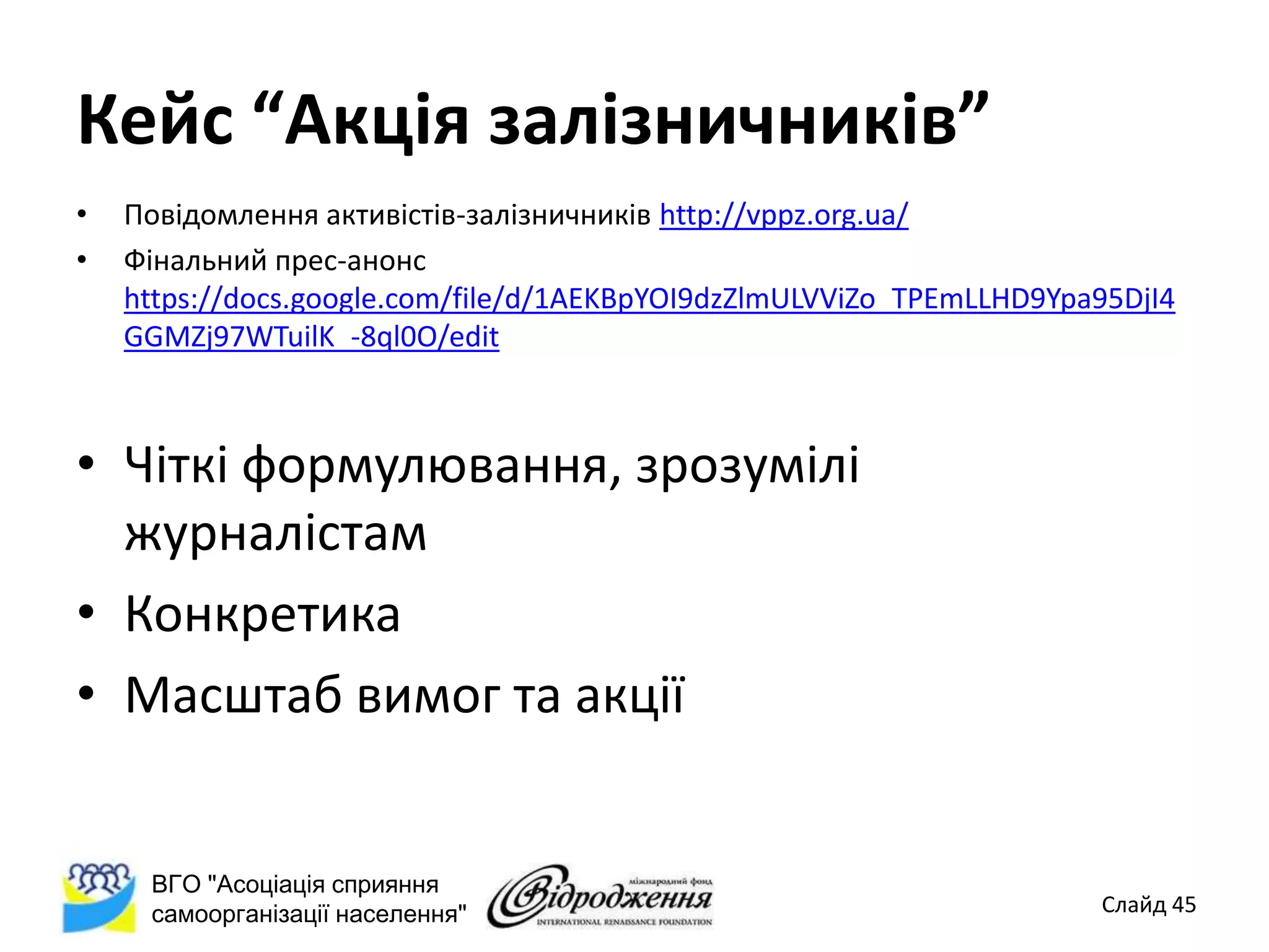 Кейс “Акція залізничників”
•   Повідомлення активістів-залізничників http://vppz.org.ua/
•   Фінальний прес-анонс
    https://docs.google.com/file/d/1AEKBpYOI9dzZlmULVViZo_TPEmLLHD9Ypa95DjI4
    GGMZj97WTuilK_-8ql0O/edit



• Чіткі формулювання, зрозумілі
  журналістам
• Конкретика
• Масштаб вимог та акції


     ВГО "Асоціація сприяння
     самоорганізації населення"                                       Слайд 45
 