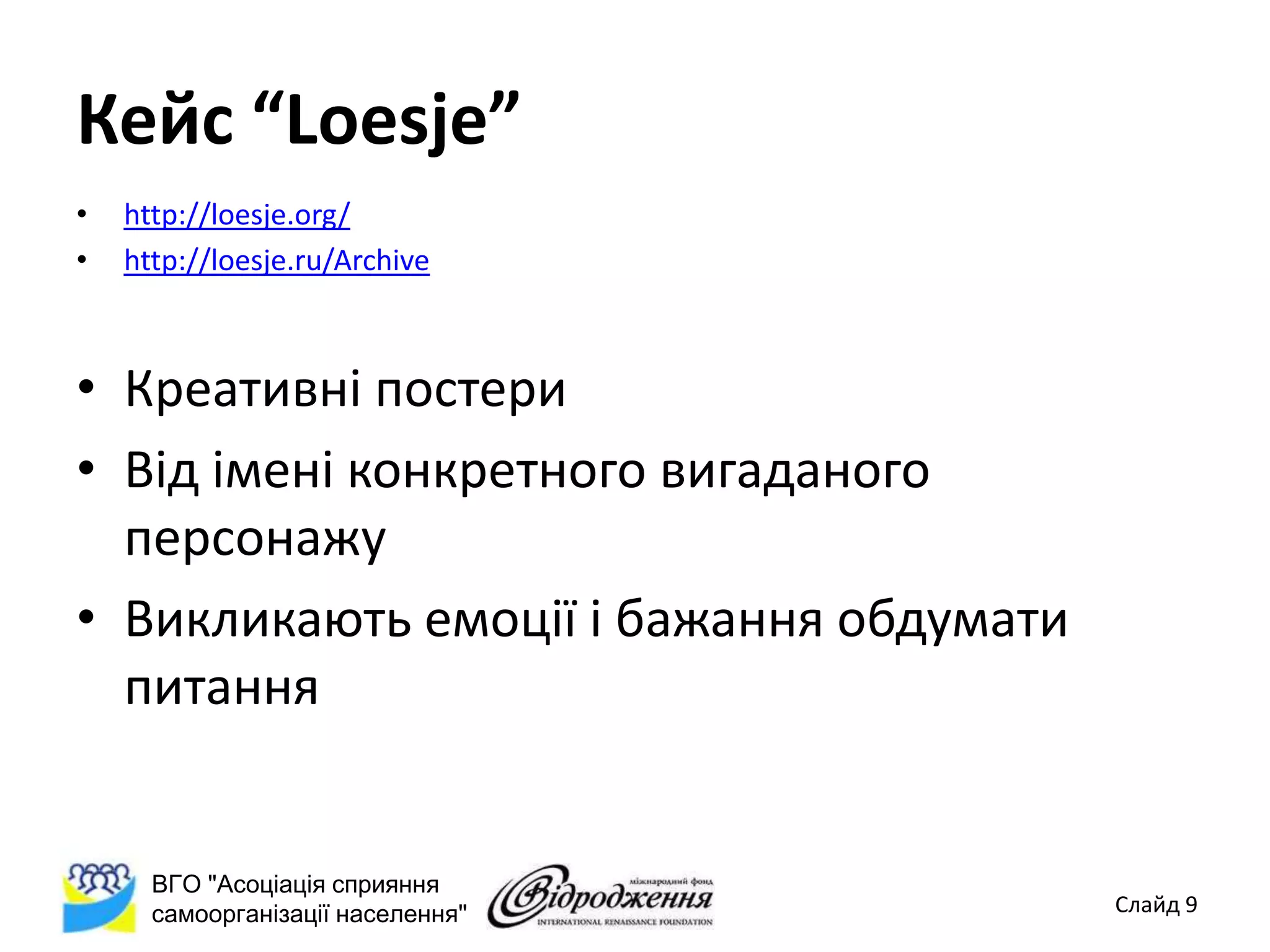 Кейс “Loesje”
•   http://loesje.org/
•   http://loesje.ru/Archive



• Креативні постери
• Від імені конкретного вигаданого
  персонажу
• Викликають емоції і бажання обдумати
  питання


      ВГО "Асоціація сприяння
      самоорганізації населення"         Слайд 9
 