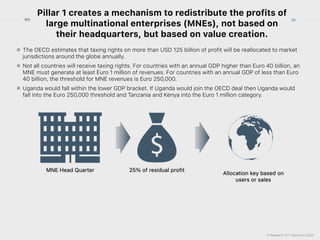 © Research ICT Solutions 2022
10
RIS
Pillar 1 creates a mechanism to redistribute the profits of
large multinational enterprises (MNEs), not based on
their headquarters, but based on value creation.
The OECD estimates that taxing rights on more than USD 125 billion of profit will be reallocated to market
jurisdictions around the globe annually.


Not all countries will receive taxing rights. For countries with an annual GDP higher than Euro 40 billion, an
MNE must generate at least Euro 1 million of revenues. For countries with an annual GDP of less than Euro
40 billion, the threshold for MNE revenues is Euro 250,000.


Uganda would fall within the lower GDP bracket. If Uganda would join the OECD deal then Uganda would
fall into the Euro 250,000 threshold and Tanzania and Kenya into the Euro 1 million category.
 