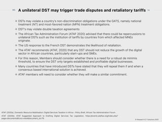 © Research ICT Solutions 2022
14
RIS
© Research ICT Solutions 2021
A unilateral DST may trigger trade disputes and retaliatory tariffs
DSTs may violate a country’s non-discrimination obligations under the GATS, namely national
treatment (NT) and most-favored nation (MFN) treatment obligations.


DST’s may violate double taxation agreements


The African Tax Administration Forum (ATAF 2020) advised that there could be repercussions to
unilateral DSTs such as the institution of tariffs by countries from which affected MNEs
originate.


The US response to the French DST demonstrates the likelihood of retaliation.


The ATAF recommends (ATAF, 2020) that any DST should not reduce the growth of the digital
sector in African countries, particularly start-ups and SMEs.


For this reason, Members should consider whether there is a need for a robust de minimis
threshold, to ensure the DST only targets established and profitable digital businesses.


Many countries that have introduced DSTs have stated that they will repeal them if and when a
consensus based international solution is achieved.


ATAF members will need to consider whether they will make a similar commitment.
ATAF (2020a). Domestic Resource Mobilisation: Digital Services Taxation in Africa - Policy Brief, African Tax Administration Forum .


ATAF (2020b). ATAF Suggested Approach to Drafting Digital Services Tax Legislation, https://events.ataftax.org/index.php?
page=documents&func=view&document_id=79.
 