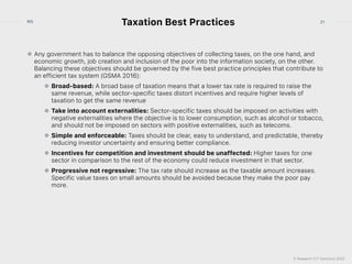 © Research ICT Solutions 2022
21
RIS
Taxation Best Practices
Any government has to balance the opposing objectives of collecting taxes, on the one hand, and
economic growth, job creation and inclusion of the poor into the information society, on the other.
Balancing these objectives should be governed by the five best practice principles that contribute to
an efficient tax system (GSMA 2016):


Broad-based: A broad base of taxation means that a lower tax rate is required to raise the
same revenue, while sector-specific taxes distort incentives and require higher levels of
taxation to get the same revenue


Take into account externalities: Sector-specific taxes should be imposed on activities with
negative externalities where the objective is to lower consumption, such as alcohol or tobacco,
and should not be imposed on sectors with positive externalities, such as telecoms.


Simple and enforceable: Taxes should be clear, easy to understand, and predictable, thereby
reducing investor uncertainty and ensuring better compliance.


Incentives for competition and investment should be unaffected: Higher taxes for one
sector in comparison to the rest of the economy could reduce investment in that sector.


Progressive not regressive: The tax rate should increase as the taxable amount increases.
Specific value taxes on small amounts should be avoided because they make the poor pay
more.
 