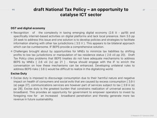 © Research ICT Solutions 2022
27
RIS draft National Tax Policy – an opportunity to
catalyse ICT sector
DST and digital economy


Recognition  of   the complexity in taxing emerging digital economy (2.6 iii - pp19) and
specifically internet-based activities on digital platforms and lack local presence. Item 3.5 pp
24 seek to address this issue and one solution is to develop policies and strategies to facilitate
information sharing with other tax jurisdictions ( 3.5 V ). This appears to be bilateral approach
which can be cumbersome. IF BEPS provide a comprehensive solution.


Challenges brought about by opportunities for MNEs to minimize tax liabilities by shifting
profits to low tax jurisdictions or manipulation of tax residence status ( 2.6 viii pp 20).  Draft
Tax Policy cites problems that BEPS treaties do not have adequate mechanisms to address
BEPS by MNEs [ 2.6 viii (iv) pp 21 ] . Kenya should engage with the IF to enrich the
conversation on how these mechanisms can be enhanced. Developing unilateral rules to
address BEPS risks ( 3.6 i) would be difficult to realize in the digitalizing world.


Excise Duty


Excise duty is imposed to discourage consumption due to their harmful nature and negative
impact on health of consumers and social evils that are caused by excess consumption [ 3.9 ii
(a) page 27]. communications services are however part of services subject to tax [ 3.9 iii (e)
pp 28]. Excise duty is the greatest burden that constrains realization of universal access to
broadband. This provides an opportunity for government to empower operators to invest by
foregoing now for   an increased   broadband penetration and thereby generate more tax
revenue in future sustainability.
 