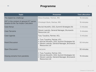 © Research ICT Solutions 2022
3
RIS
Programme
Topic Presenter Time allocation
The digital tax challenge Steve Esselaar, Partner, RIS 15 minutes
DST in the context of general ICT sector
taxation & the Tax Impact Calculator
Christoph Stork, Partner, RIS 15 minutes
Case Kenya Muriuki Mureithi, CEO, Summit Strategies ltd 5 minutes
Case Tanzania
Steven Lwendo, General Manager, Brunswick
Resources Ltd
5 minutes
Case Uganda Tusu Tusubira, Partner, KCL 5 minutes
Panel Discussion
Tusu Tusubira, Partner, KCL


Muriuki Mureithi, CEO, Summit Strategies ltd


Steven Lwendo, General Manager, Brunswick
Resources Ltd
30 minutes
Open Discussion Everyone 30 minutes
Closing remarks from panelists
Tusu Tusubira, Partner, KCL


Muriuki Mureithi, CEO, Summit Strategies ltd


Steven Lwendo, General Manager, Brunswick
Resources Ltd
15 minutes
 