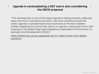 © Research ICT Solutions 2022
36
RIS
Uganda is contemplating a DST and is also considering
the OECD proposal
“This development is one of the steps Uganda is making towards collecting
taxes from the e-Commerce economy. Like most countries around the
world, Uganda is considering levying income tax on the Non-resident
entities targeting the income they source in Uganda, a discussion that is still
ongoing on the global stage spearheaded by Organisation for Economic Co-
operation and Development (OECD).”


https://thetaxman.ura.go.ug/uganda-set-to-collect-taxes-from-digital-
economy/
 