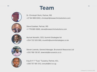 © Research ICT Solutions 2022
40
RIS
Dr. Christoph Stork, Partner, RIS


+27 84 999 0002, christoph@researchictsolutions.com
Team
Muriuki Mureithi, CEO, Summit Strategies ltd


+254 722 520 090, mureithi@summitstrategies.co.ke
Steven Lwendo, General Manager, Brunswick Resources Ltd


+255 769 130 97, slwendo@brunswick.co.tz
Eng Dr F F “Tusu” Tusubira, Partner, KCL


+256 757 561 313, consult@kcl.co.ug
Steve Esselaar, Partner, RIS


+1 778 865 5695, steve@researchictsolutions.com
 