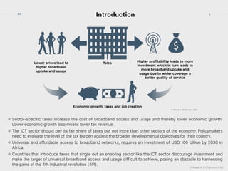 © Research ICT Solutions 2022
5
RIS
Introduction
Sector-specific taxes increase the cost of broadband access and usage and thereby lower economic growth.
Lower economic growth also means lower tax revenue.


The ICT sector should pay its fair share of taxes but not more than other sectors of the economy. Policymakers
need to evaluate the level of the tax burden against the broader developmental objectives for their country.


Universal and affordable access to broadband networks, requires an investment of USD 100 billion by 2030 in
Africa.


Countries that introduce taxes that single out an enabling sector like the ICT sector discourage investment and
make the target of universal broadband access and usage difficult to achieve, posing an obstacle to harnessing
the gains of the 4th industrial revolution (4IR).
 
