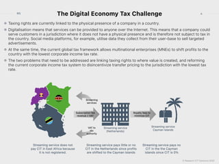 © Research ICT Solutions 2022
6
RIS
The Digital Economy Tax Challenge
Taxing rights are currently linked to the physical presence of a company in a country.


Digitalisation means that services can be provided to anyone over the Internet. This means that a company could
serve customers in a jurisdiction where it does not have a physical presence and is therefore not subject to tax in
the country. Social media platforms, for example, utilise data they collect from their user-base to sell targeted
advertisements.


At the same time, the current global tax framework allows multinational enterprises (MNEs) to shift profits to the
country with the lowest corporate income tax rate.


The two problems that need to be addressed are linking taxing rights to where value is created, and reforming
the current corporate income tax system to disincentivize transfer pricing to the jurisdiction with the lowest tax
rate.
 