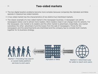 © Research ICT Solutions 2022
7
RIS
Two-sided markets
The two digital taxation problems become more complex because companies like Alphabet and Meta
operate in classical two-sided markets.


A two-sided market has the characteristics of two distinct but interlinked markets.


The classic example of a two-sided market is the newspaper business. A newspaper can sell its
newspapers below cost to attract more readers. More readers mean it can charge more for adverts. For
the newspaper, one market is its readers and the other market is advertisers. Essentially, one market
subsidises the other: advertisers fund the losses from the sale of newspapers. Prices for the
newspapers and the advertisements are interlinked and the company has to consider both markets
together for its business strategy.


 